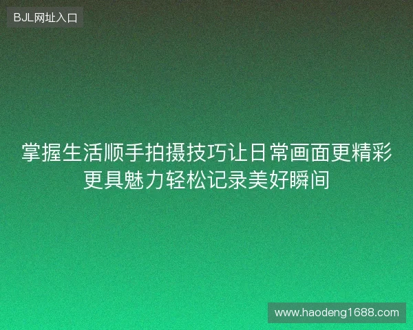 掌握生活顺手拍摄技巧让日常画面更精彩更具魅力轻松记录美好瞬间